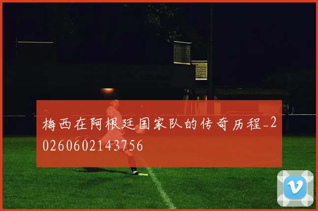 梅西在阿根廷国家队的传奇历程_20260602143756