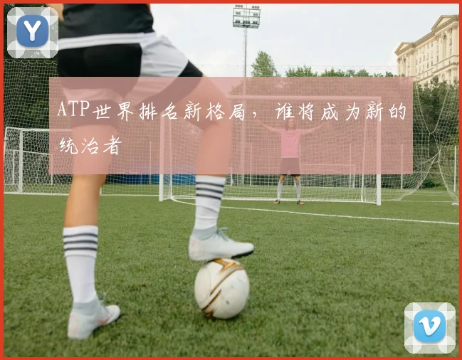 ATP世界排名新格局，谁将成为新的统治者