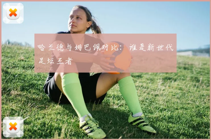 哈兰德与姆巴佩对比：谁是新世代足坛王者