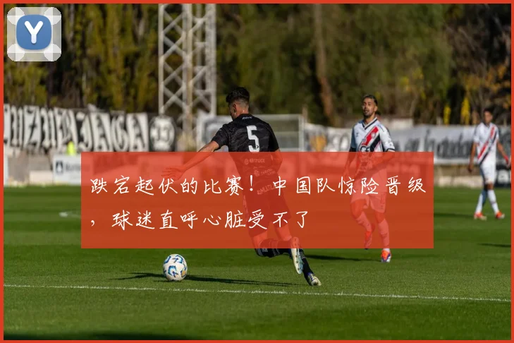 跌宕起伏的比赛!中国队惊险晋级,球迷直呼心脏受不了