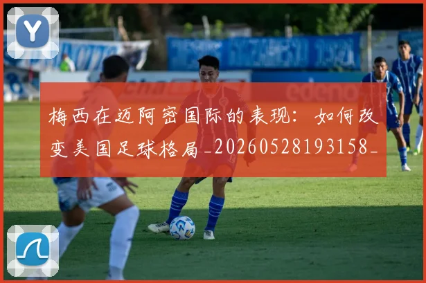 梅西在迈阿密国际的表现：如何改变美国足球格局_20260528193158_20260609221815