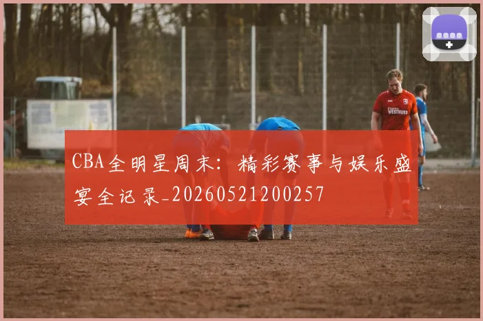 CBA全明星周末:精彩赛事与娱乐盛宴全记录_20260521200257