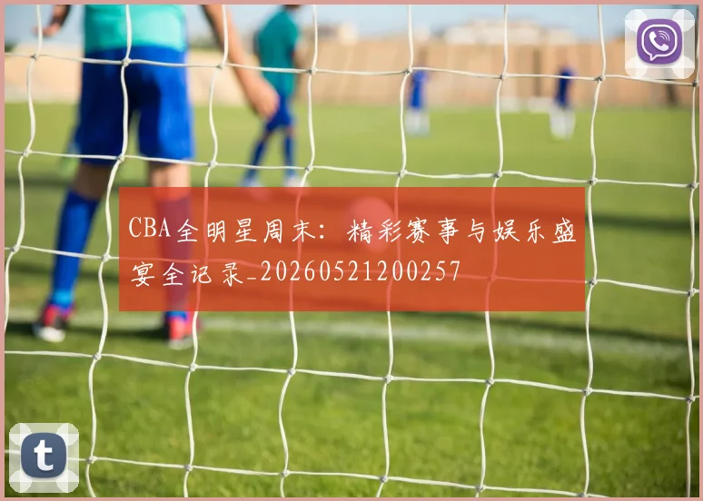 CBA全明星周末:精彩赛事与娱乐盛宴全记录_20260521200257
