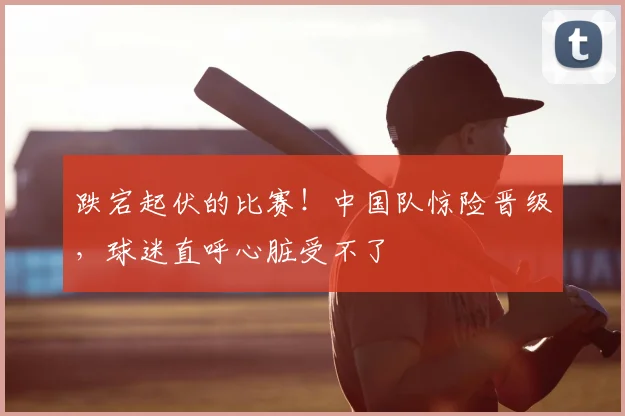跌宕起伏的比赛!中国队惊险晋级,球迷直呼心脏受不了