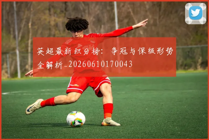 英超最新积分榜：争冠与保级形势全解析_20260610170043