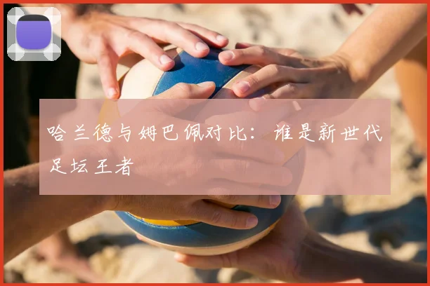 哈兰德与姆巴佩对比：谁是新世代足坛王者