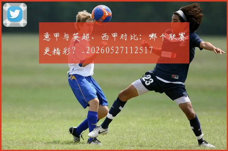 意甲与英超、西甲对比:哪个联赛更精彩?_20260527112517