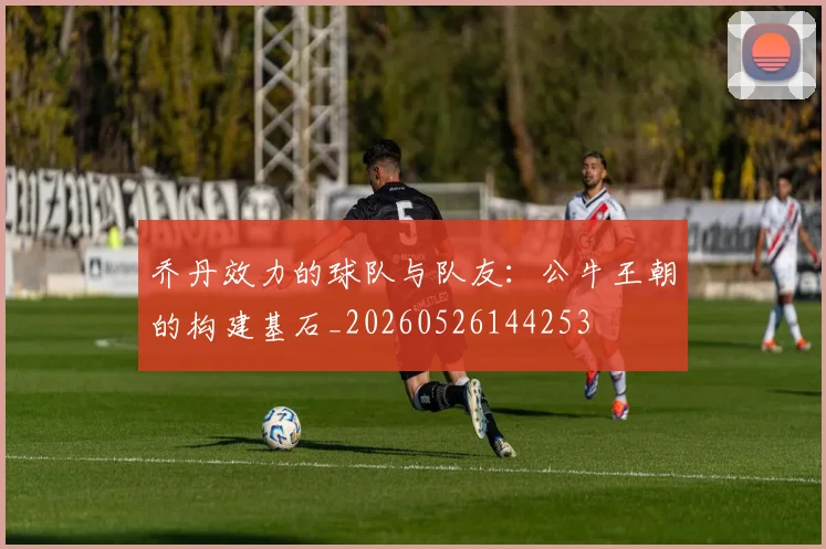 乔丹效力的球队与队友:公牛王朝的构建基石_20260526144253