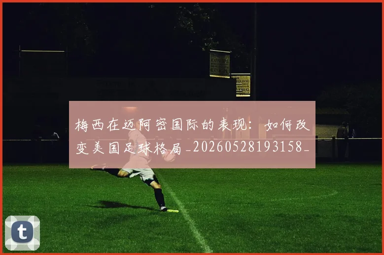 梅西在迈阿密国际的表现：如何改变美国足球格局_20260528193158_20260609221815